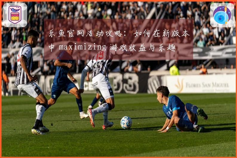 乐鱼官网活动攻略：如何在新版本中 maximizing 游戏收益与乐趣