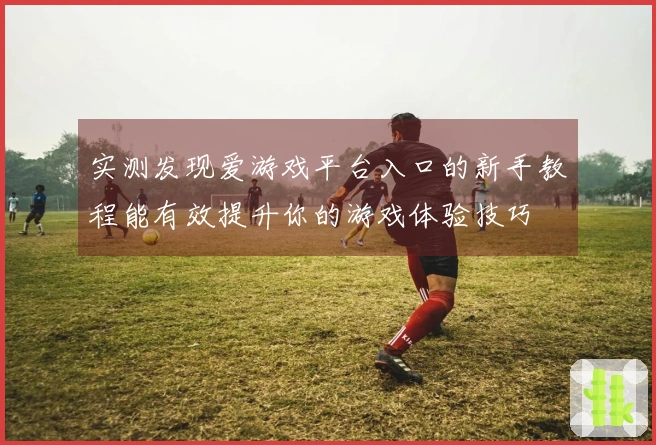 实测发现爱游戏平台入口的新手教程能有效提升你的游戏体验技巧