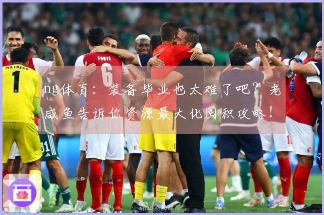 ng体育：装备毕业也太难了吧？老咸鱼告诉你资源最大化囤积攻略！