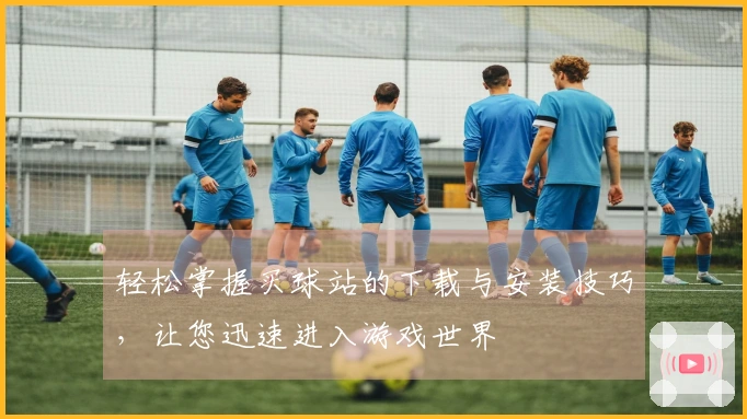 轻松掌握买球站的下载与安装技巧，让您迅速进入游戏世界