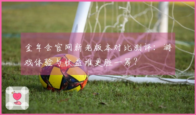 金年会官网新老版本对比测评：游戏体验与收益谁更胜一筹？