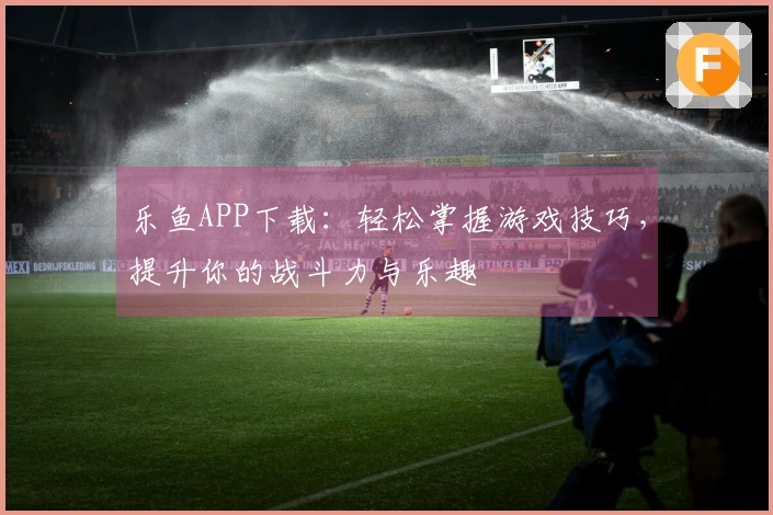 乐鱼APP下载：轻松掌握游戏技巧，提升你的战斗力与乐趣