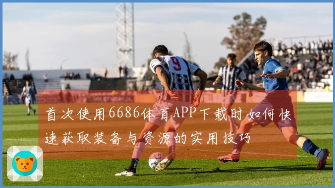 首次使用6686体育APP下载时如何快速获取装备与资源的实用技巧