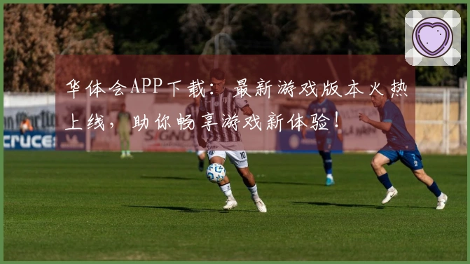 华体会APP下载：最新游戏版本火热上线，助你畅享游戏新体验！