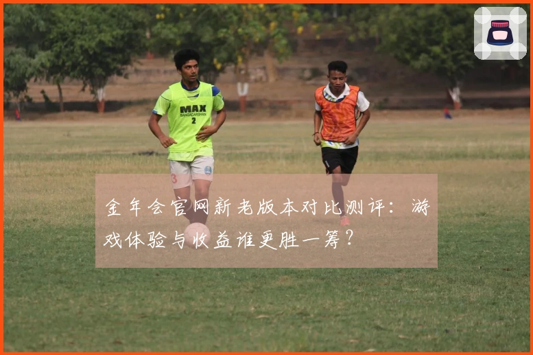 金年会官网新老版本对比测评：游戏体验与收益谁更胜一筹？