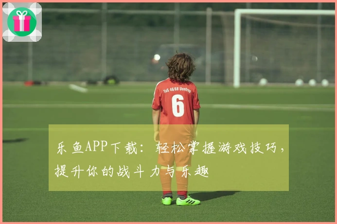 乐鱼APP下载：轻松掌握游戏技巧，提升你的战斗力与乐趣
