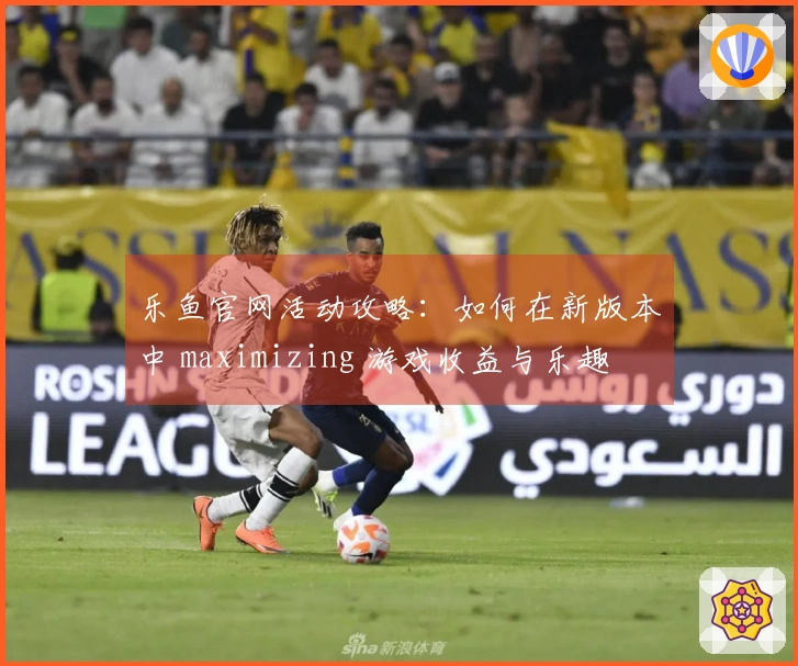 乐鱼官网活动攻略：如何在新版本中 maximizing 游戏收益与乐趣