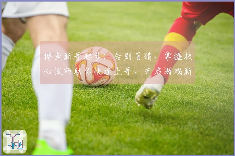 博鱼新手起步：告别盲猜，掌握核心技巧助你快速上手，开启游戏新征程