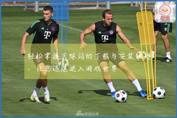 轻松掌握买球站的下载与安装技巧，让您迅速进入游戏世界
